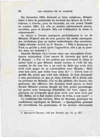 90 LES SECRETS DE LA SALETTE
En décembre 1850, désirant se faire religieuse, Mélanie
entre à titre de, postulante au noviciat des Sœurs de la Pro-
vidence, à Corenc, près de Grenoble, où elle prend l'habit
en octobre 1851. Là, elle se montre extrêmement pieuse,
mortifiée, pure et humble. Elle est l'édification de toute la
communauté.
Ce séjour à Corenc marquera profondément la vie de
Mélanie. D'abord elle lit avec passion des écrits mystiques,
des révélations plus ou moins authentiques. Son aumônier,
l'abbé Gérente, écrivit au P. Bossan : « Elle a beaucoup lu.
Tout ce qu'elle a écrit après l'apparition, elle a pu le pren-
dre dans ses lectures 2
• »
Ensuite Mélanie vit à Corenc dans une atmosphère d'onc-
tueuse admiration. C'est encore M. Gérente qui écrit au
P. Bossan : « J'ai vu des prêtres qui écrivaient là (dans le
salon) tout ce que Mélanie disait, comme si c'eût été des
oracles. Je dis une fois à un curé du Midi qui avait déjà
écrit trois pages de sa conversation avec Mélanie : Mais
mon bon curé, que faites-vous donc là ? - J 'écris tout ce
qu'elle dit, parce que c'est très édifiant. Je lirai dimanche
à mes paroissiens ce que je viens d'écrir.e. Et il disait cela
en présence de Mélanie. J'ai vu des prêtres, des dames, des
généraux, des officiers, des hommes haut placés se tenir
devant Mélanie comme devant un très grand personnage.
lui parler avec beaucoup d'humilité, lui faire signer des
gravures ou n'importe quoi pour avoir son nom écrit par
elle. Enfin, on a fait toutes sortes de folies à son sujet 2
• >
La maîtresse des novices, Mère de Maximy, provoque les
confidences mystiques de Mélanie: « Quelquefois, pendant
les récréations, les postulantes et les novices entouraient
2. Manuscrit Bossa n, cité par Jaouen, op. cil., p. 257.
 