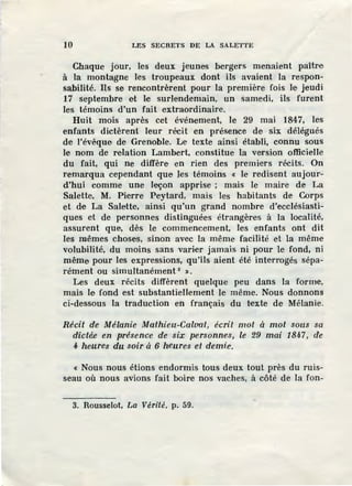 10 LES SECRETS DE LA SALETTE
Chaque jour, les deux jeunes bergers menaient paître
à la montagne les troupeaux dont ils avaient la respon-
sabilité. Ils se rencontrèrent pour la première fois le jeudi
17 septembre et le surlendemain, un samedi, ils furent
les témoins d'un fait extraordinaire.
Huit mois après cet événement, le 29 mai 1847, les
enfants dictèrent leur récit en présence de six délégués
de l'évêque de Grenoble. ùe texte ainsi établi, connu sous
le nom de l'elation Lambert, constitue la version officielle
du fait, qui ne diffère en rien des premiers récits. On
remarqua cependant que }es témoins <i: le redisent aujour-
d'hui comme une leçon apprise ; mais le maire de La
Salette, M. Pierre Peytard, mais les habitants de Corps
et de La Salette, ainsi qu'un grand nombre d'ecclésiasti-
ques et de personnes distinguées étrangères à la localité,
assurent que, dès le commencement, les enfants ont dit
les mêmes choses, sinon avec la même facilité et la même
volubilité, du moins sans varier jamais ni pour le fond, ni
même pour les expressions, qu'ils aient été inteuogés sépa-
rément ou simultanément 8
».
Les deux récits diffèrent quelque peu dans la forme,
mais le fond est substantiellement le même. Nous donnons
ci-dessous la traduction en français du texte de Mélanie.
Récit de Mélanie Mathieu-Calvat, écrit mot à mot sous sa
dictée en présence de six personnes, le 29 mai 1847, de
4 heures du soir à 6 heures et demie·.
« Nous nous étions endormis tous deux tout près du ruis-
seau où nous avions fait boire nos vaches, à côté de la fon-
3. Rousselot, La Vérité , p. 59.
 