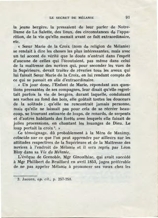 LE SECRET DE MÉLANIE 91
la jeune bergère, la pressaient de leur parler de Notre-
Dame de La Salette, des lieux, des circonstances de l'appa-
rition, de la vie qu'elle menait avant ce fait extraordinaire,
etc.
« Sœur Marie de la Croix (nom de religion de Mélanie)
se rendait à dire les choses les plus intér·essantes, mais avec
un tel accent de vérité que le doute n'entrait dans l'esprit
d'aucune de celles qui l'écoutaient, pas même dans celui
de la maîtresse des novices qui, pour seconder les vues de
la Supérieure, devait traiter de rêveries tous les aveux qui
lui faisait Sœur Marie de la Croix, en lui rendant compte de
ce qui se passait en elle d'extraordinaire.
« Un jour donc, !'Enfant de Marie, répondant aux ques-
tions pressantes de ses compagnes, leur disait qu'elle regret-
tait parfois la vie de bergère, durant laquelle, conduisant
ses vaches au fond des bois, elle goûtait toutes les douceurs
de la solitude ; qu'elle ne rencontrait jamais personne,
mais qu'elle ne laissait pas pour cela de se récréer beau-
coup, se trouvant entourée de loups, de renards, de serpents
et d'autres habitants des forêts avec lesquels elle faisait de
jolies processions, ·en chantant les louanges de Dieu. Le
loup portait la croix 3
• »
Ce témoignage, dû probablement à la Mère de Maximy,
coïncide sur ce· que l'on peut apprendre par ailleurs sur les
attitudes respectives de la Supérieure et de la Maîtresse des
novices à l'endroit de Mélanie et il sera r·ep1is par Léon
Bloy dans sa Vie d0 Mélanie.
L'évêque de Gr·enoble, Mgr Ginoulhiac, qui avait succédé
à Mgr Philibert de Bruillard en avril 1853, jugea préférable
de ne pas appeler Mélanie à prononcer ses vœux chez les
3. Jaouen, op. cil., p. 257-258.
 