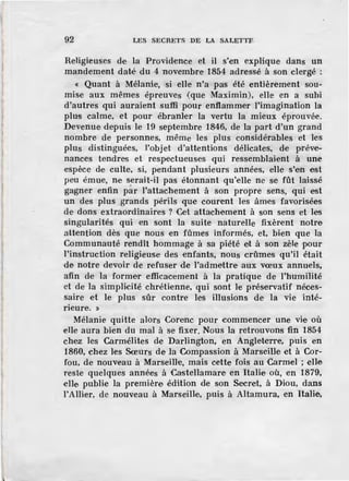 92 LES SECRETS DE LA SALETTF.
Religieuses de la Providence et il s'en explique dans un
mandement daté du 4 novembre 1854 adressé à son clergé :
« Quant à Mélanie, si elle n'a pas été entièrement sou-
mise aux mêmes épreuves (que Maximin), elle en a subi
d'autres qui auraient suffi pour enflammer l'imagination la
plus calme, et pour ébranler la vertu la mieux éprouvée.
Devenue depuis le 19 septembre 1846, de la part d'un grand
nombre de personnes, même les plus considérables et les
plus distinguées, l'objet d 'attentions délicates, de préve-
nances tendres et respectueuses qui ressemblaient à une
·espèce de culte, si, pendant plusieurs années, elle s'en est
peu émue, ne serait-il pas étonnant qu'elle ne se fût laissé
gagner enfin p~r l'attachement à son propre sens, qui est
un des plus grands périls que courent les âmes favorisées
de dons extraordinaires ? Cet attachement à son sens et les
singularités qui en sont la suite naturelle fixèrent notre
attention dès que nous en fûmes informés, et, bien que la
Communauté rendît hommage à sa piété et à son zèle pour
l'instruction religieuse des enfants, nous crûmes qu'il était
de notre devoir de refuser de l'admettre aux vœux annuels,
afin de la former efficacement à la pratique de l'humilité
et de la simplicité chrétienne, qui sont le préservatif néces-
saire et le plus sûr contre les illusions de la vie inté-
rieure. »
Mélanie quitte alors Corenc pour commencer une vie où
elle aura bien du mal à se fixer. Nous la retrouvons fin 1854
chez les Carmélites de Darlington, en Angleterre, puis en
1860, chez les Sœurs de la Compassion à Marseille et à Cor-
fou, de nouv.eau à Marseille, mais cette fois au Carmel ; elle
reste quelques années à Castellamare· en Italie où, en 1879,
elle publie la première édition de son Secret, à Diou, dans
l'Allier, de nouveau à Marseille, puis à Altamura, en Italie,
 