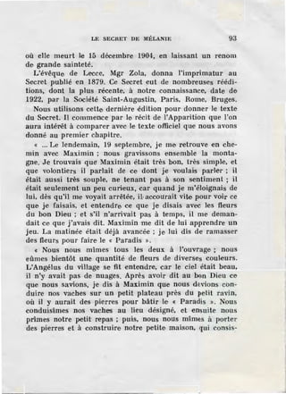 LE SECRET DE lllÉLANIE 93
où elle meurt le 15 décembre 1904, en laissant un renom
de grande sainteté.
L'évêque de Lecce, Mgr Zola, donna l'imprimatur au
Secret publié en 1879. Ce Secret eut de nombreuses réédi-
tions, dont la plus récente, à notre connaissance, date de
1922, par la Société Saint-Augustin, Paris, Rome, Bruges.
Nous utilisons cette dernière ·édition pour donner le texte
du Secret. Il commence par le récit de l'Apparition que l'on
aura intél"êt à comparer avec le texte officiel que nous avons
donné au premier chapitre.
« ... Le lendemain, 19 septembre, je me retrouve en che-
min avec Maximin ; nous gravissons ensemble la monta-
gne. Je trouvais quf! Maximin était très bon, très simple, et
que volontiers il parlait de ce dont je voulais parler ; il
était aussi très souple, ne tenant pas à son sentiment ; il
était seulement un peu curieux, car quand je m'éloignais de
lui, dès qu'il me voyait arrêtée, il·accourait vite pour voir ce
que je faisais, et ·entendre ce que je disais avec les fl-eurs
du bon Dieu ; et s'il n'arrivait pas à temps, il me deman-
dait ce que j'avais dit. Maximin me dit de lui apprendre un
jeu. La matinée était déjà avancée ; je lui dis de ramasser
des fleurs pour faire le « Paradis ».
« Nous nous mîmes tous les deux à l'ouvrage ; nous
eûmes bientôt une quantité de fleurs de diverses couleurs.
L'Angélus du village se fit entendre, car le ciel était beau,
il n'y avait pas de nuages. Après avoir dit au bon Dieu ce
que nous savions, je dis à Maximin que nous devions con-
duire nos vaches sur un petit plateau près du petit ravin,
où il y aurait des pierres pour bâtir le « Paradis ». Nous
conduisîmes nos vaches au lieu désigné, et ensuite nous
prîmes notre petit repas ; puis, nous nous mîmes à porter
des pierres et à construire notre petite maison, qui consis-
 