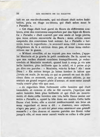 94 LES SECRETS DE LA SALETTE
tait en un rez-de-chaussée, qui soi-disant était notre habi-
tation, puis un étage au-dessus qui étai.t selon nous le
« Paradis >.
« Cet étage était tout garni de fleurs de différentes cou-
leurs, avec des couronnes' suspendues par des tiges de fleurs.
Ce « Paradis » était couvert par une seule et large pierre,
que nous avions recouverte de fleurs ; nous avions aussi
suspendu des couronnes tout autour. Le « Paradis > ter-
miné, nous le regardions ; Je sommeil nous vint ; nous nous
éloignâmes de là à environ deux pas, et nous nous endor-
mîmes sur le gazon.
« M'étant réveillée, et ne voyant pas nos vaches, j'appe-
lai Maximin et je gravis le petit monticule. De là, ayant vu
que nos vaches étaient couchées tranquillement, je redes-
cendais et Maximin montait, quand tout à coup je vis une
belle lumière, plus brillante que le soleil, et à peine ai-je
pu dire ces paroles : « Maximin, vois-tu là-bas? Ah ! mon
Dieu ! » En même t,emps je laisse tomber le bâton que
j'avais en main. Je ne sais ce qui se passait en moi de déli-
cieux dans ce moment, mais je me sentais attirée, je me
sentais un grand respect plein d'amour, et mon cœur aurait
voulu courir plus vite que moi.
« Je regardais bien fortement cette lumière qui était
immobile, et comme si elle se fût ouverte, j'aperçus une
autre lumière bien plus brillante et qui était en mouve-
ment, et dans cette lumière une très belle Dame assise sur
notre > Paradis >, ayant la tête dans ses mains. Cette belle
Dame s'est levée, elle a croisé médiocrement ses bras en
nous regardant et nous a dit : « Avancez, mes enfants,
n'azJez pas peur ;. je suis tici p<>ur vous annoncer une grande
nouvelle / » Ces douces et suaves paroles me firent voler
jusqu'à elle, et mon cœur aurait voulu se coller à elle pour
 