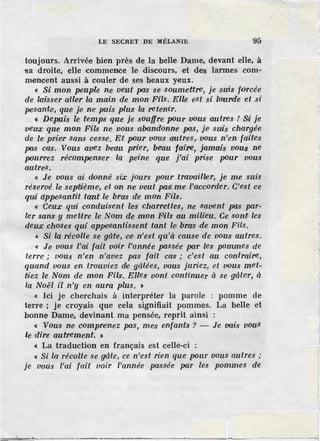 LE SECRET DE MÉLANIE 95
toujours. Arrivée bien près de la belle Dame, devant elle, à
sa droite, elle commence le discours, et des larmes com-
mencent aussi à couler de ses beaux yeux.
« Si mon peuple ne veut pas se soume·ttre, je suis forcée
de laisser aller la main de mon Fils. Elle est si lourde et si
pesante, que je ne puis plus la retenir.
« Depµ.is le temps que je souffre pour vous autres ! Si je
veux que mon Fils ne vous abandonne pas, je suis chargée
de le prie·r sans cesse. Et pour vous œutresr vous n'en fait'es
pas cas. Vous avez beau prier, beau faire, jamais vous ne
pourrez récompenser la peine que j'ai prise pvur vous
autres.
« Je vous ai donné six jours pour travailler, je me suis
réservé le septri.ème, et on ne veut pas, me l'accorder. C'est ce
quri dppesantit tant le bras de mon Fils.
« Ceux qwi conduisent les charre'ltes, ne savent pas par-
ler sans y met.ire le Nom de mon F1ils au milieu. Ce sonfr les
deux choses qui appesantissent tant lei bras de mon Fils.
« Si la récolte se gâte, ce·n'est qu'à cause de vous autres.
« Je vous l'ai fait voir l'année passée par les pommes de
terre ; vous n'en n'avez pas fait cas ; c'est au contraire,
quand vous en trouviez d'e gâtées, vous juriez, el vous met-
triez le Nom de mon Fils. ENes vont continuer à se gâter, à
la Noël il n'y en aura plus. >
« Ici je cherchais à interpréter la parole : pomme de
terre ; je croyais que cela signifiait pommes. La belle et
bonne Dame, devinant ma pensée, reptit ainsi :
« Vous ne comprenez pas, mes enfants? - Je vais vous
le dire autrement. >
« La traduction en français est celle-ci :
« Si la récolte se gâte, ce n'est rien que pour vous autres ;
je vous l'ai fait voir l'année passée par les pommes de
 
