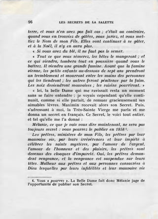96 LES SECRETS DE LA SALETTE
terre, et vous n'en avez pas [ait cas ; c'êtait au contraire,
quand vous en trouviez de gâté'es, vous juriez, et vous met-
.liez le Nom de mon Fils. Elles vont continuer à se gâter,
et à la Noël, il n'y en aura plus.
« Si vous avez du blé, il ne faut pas le semer.
« Tout ce que uous sèmerez, les bêtes le mangeront ; et
ce qui viendra, tombera tout en poussière quand vous le
battrez. Il viendra une grande famine. Avant que la famine
vienne, les petits enfants au-dessous de sept ans prendront
un tremblement et mourront entre les mains des personnes
qui les tiendront ; les autres feront pénitence par la faim .
Les noix deviendront mauvaises ; les raisins pourriront. >
« Ici, la belle Dame qui me ravissait resta un moment
sans se faire entendre ; je voyais cependant qu'elle conti-
nuait, comme si elle parlait, de remuer gracieusement ses
aimables lèvres. Maximin recevait alors son Secret. Puis,
s'adressant à moi, la Très-Sainte Vierge me parla et me
donna un secret en français. Cc Secret, le voici tout entier,
et tel qu'elle me l'a donné :
Mélanie, ce que je vais vous dire maintenant, ne sera pas
toujours secret : vous pourrez le publier en 1858 '·
Les prêtres, ministres de mon Fils, les prê'tres par leur
mauvaise vie, par leurs irrévérences et leur impiété à
célébrer les saints mystères, par l'amour de l'argent,
l'amour de l'honrneur et des plaisirs, les prêtre's sont
devenus des cloaques d'impureté. Oui, les prêtres deman-
dent vengeance, et la vengeance est suspendue sur leurs
têtes. Malheur aux prêtres et aux personnes consacrées à
Dieu lesquelles par leurs infidélités et leur mauvaise vie
4. Vous < .pourrez >. La Belle Dame fait donc Mélanie juge de
l'opportunité de publier son Secret.
 