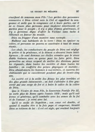 LE SECRET DE MÉLANIE 97
crucifient de nouveau mon Fils t Les péchés des personnes
consacrées à Dieu crient vers le Ciel et appellent la ven-
geance et voilà que la vengeance est à leurs portes, car il
ne se trouve plus personne pour implorer miséricorde et
pardon pour le peuple ; il n'y a plus d'âmes généreuses, il
n'y a personne digne d'offrir la Victime sans tache à
l'Eternel en faveur du monde.
Dieu va frapper d'une manière sans exemple.
Malheur aux habitants de la terre / Dieu va épuiser sa
colère, et personne ne pourra se soustraire à tant de maux
réunis.
Les chefs, les conducteurs du peuple de Dieu ont négligé
la prière et la pénitence, et le démon a obscurci leurs intel-
ligences ; ils sont devenus ces étoiles errantes que le vieux
diable trainera avec sa queue pour les faire périr. Dieu
permettra au vieux serpent de mettre des divisions parmi
les régnants, dans toutes les sociétés et dans toutes les
familles ; on souffrira des peines physiques et morales ;
Dieu abandonnera les hommes à eux-mêmes, et enverra des
châtiments qui se succéderont pendant plus de trente-cinq
ans.
La société est à la veille des fiéaux les plus terribles et
des plus grands événements ; on doit s'attendre à être gou-
vernê par une verge de fer et à boire le calice de la colère
de Dieu.
Que le Vicaire de mon Fils, le Souverain Pontife Pie IX,
ne sorte plus de Rome après l'année 1859 ; mais qu'il soit
ferme et généreux, qu'il combatte avec les armes de la foi
et de l'amour ; je serai avec lui.
Qu'il se méfie de Napoléon ; son cœur est double, et
quand il voudra être à la fois pape et empereur, bient6t
Dieu se retirera de lui : il est cet aigle, qui voulant toujours
7
 
