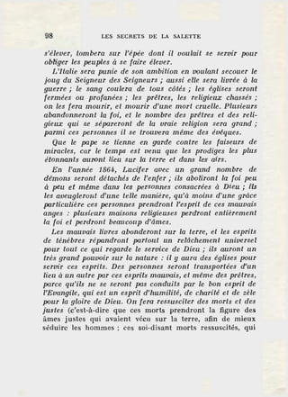 98 LES SECRETS DE LA SALETTE
s'élever, tombera sur l'épée dont il voulait se servir pour
obliger les peuples à se faire élever.
L'Italie sera punie de son ambition en voulant secouer le
joug du Seigneur des Seigneurs ; aussi elle sera livrée à la
guerre ; le sang coulera · de tous côtés ; les églises seront
fermées ou profanées ; les prêtres, les religieux chassés ;
on les fera mourir, et mourir d'une mort cruelle. Plusieurs
abal]donneront la foi, et le nombre des prêtres et des reli-
gieux qui se sépareront de la vraie religion sera grand;
parmi ces personnes il se trouvera même des évêques.
Que le pape se tienne en garde contre les faiseurs de
miracles, car le .temps est venu que les prodiges les plus
étonnants auront lieu sur la terre et dans les' airs.
En l'année 1864, Lucifer avec un grand nombre de
dêmons seront détachés de l'enfer; ils aboliront la foi peu
à peu et même dans les personnes consacrées à Dieu ; fls
les aveugleront d'une telle manière, qu'à moins d'une grâce
particulière ces personnes prendront l'esprit de ces mauvais
anges : plusieurs maisons religieuses perdront entièrement
la foi et perdront beaucoup d'âmes.
Les mauvais livres abonderont sur la terre, et les esprits
de ténèbres répandront partout un relâchement universel
pour tout ce qui regarde le service de Dieu ; ils auront un
très grand pouvoir sur la nature : il y aura des églises pour
servir ces esprits. Des personnes seront transportées d'un
lieu à un autre par ces esprits mauvais, et même des prêtres,
parce qu'ils ne se seront pas conduits par le bon esprit de
l'Evangile, qui est un esprit d'humilité, de charité et de zèle
pour la gloire de Dieu. On fera ressusciter des morts et des
justes (c'est-à-dire que ces morts prendront la figure des
âmes justes qui avaient vécu sur la terre, afin de mieux
séduire les hommes ; ces soi-disant morts ressuscités, qui
 