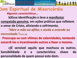 b)Essa identificação o leva a manifestar
compaixão genuína, em ações práticas que refletem
o amor de Cristo, aliviando o sofrimento.
“Abre a mão ao aflito; e ainda a estende ao
necessitado.”(Pv31.20)
Preocupa-se com vítimas de calamidades, tentando
socorrê-las e incentivando outros a fazer o mesmo.
c)É sensível aquilo que machuca os outros.
Sensibilidade é a característica chave da
personalidade de quem possui este dom.
 