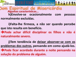 h)Envolve-se ocasionalmente com pessoas
normalmente excluídas.
i)Falta-lhe firmeza, a não ser quando percebe
que isto resulta em benefício.
Pode achar difícil disciplinar os filhos e não é
naturalmente severo.
j)Tem tendência de deixar absorver-se com os
problemas dos outros, pensando em como ajudá-los.
Pode ficar acordado durante a noite pensando na
solução do problema de alguém.
 