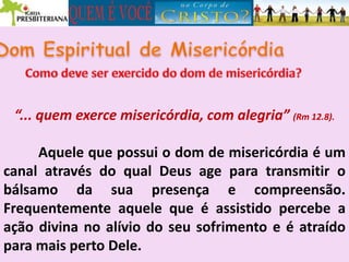 “... quem exerce misericórdia, com alegria” (Rm 12.8).
Aquele que possui o dom de misericórdia é um
canal através do qual Deus age para transmitir o
bálsamo da sua presença e compreensão.
Frequentemente aquele que é assistido percebe a
ação divina no alívio do seu sofrimento e é atraído
para mais perto Dele.
 
