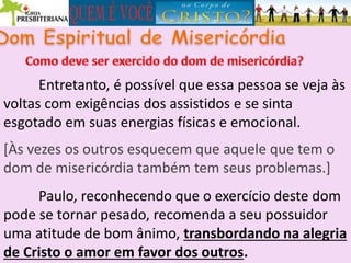 Entretanto, é possível que essa pessoa se veja às
voltas com exigências dos assistidos e se sinta
esgotado em suas energias físicas e emocional.
[Às vezes os outros esquecem que aquele que tem o
dom de misericórdia também tem seus problemas.]
Paulo, reconhecendo que o exercício deste dom
pode se tornar pesado, recomenda a seu possuidor
uma atitude de bom ânimo, transbordando na alegria
de Cristo o amor em favor dos outros.
 