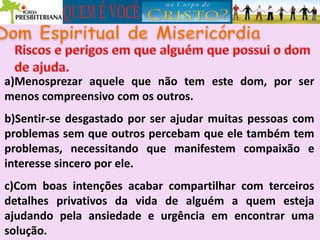 a)Menosprezar aquele que não tem este dom, por ser
menos compreensivo com os outros.
b)Sentir-se desgastado por ser ajudar muitas pessoas com
problemas sem que outros percebam que ele também tem
problemas, necessitando que manifestem compaixão e
interesse sincero por ele.
c)Com boas intenções acabar compartilhar com terceiros
detalhes privativos da vida de alguém a quem esteja
ajudando pela ansiedade e urgência em encontrar uma
solução.
 