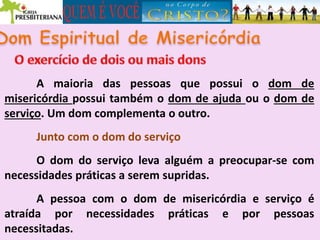 A maioria das pessoas que possui o dom de
misericórdia possui também o dom de ajuda ou o dom de
serviço. Um dom complementa o outro.
Junto com o dom do serviço
O dom do serviço leva alguém a preocupar-se com
necessidades práticas a serem supridas.
A pessoa com o dom de misericórdia e serviço é
atraída por necessidades práticas e por pessoas
necessitadas.
 