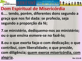 6.... tendo, porém, diferentes dons segundo a
graça que nos foi dada: se profecia, seja
segundo a proporção da fé;
7.se ministério, dediquemo-nos ao ministério;
ou o que ensina esmere-se no fazê-lo;
8.ou o que exorta faça-o com dedicação; o que
contribui, com liberalidade; o que preside,
com diligência; quem exerce misericórdia, com
alegria. Rm 12.6-8
 