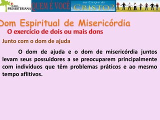 Junto com o dom de ajuda
O dom de ajuda e o dom de misericórdia juntos
levam seus possuidores a se preocuparem principalmente
com indivíduos que têm problemas práticos e ao mesmo
tempo aflitivos.
 