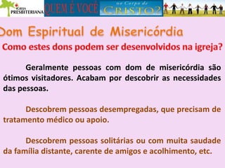 Geralmente pessoas com dom de misericórdia são
ótimos visitadores. Acabam por descobrir as necessidades
das pessoas.
Descobrem pessoas desempregadas, que precisam de
tratamento médico ou apoio.
Descobrem pessoas solitárias ou com muita saudade
da família distante, carente de amigos e acolhimento, etc.
 