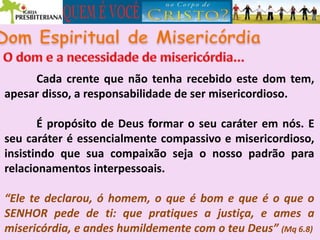 Cada crente que não tenha recebido este dom tem,
apesar disso, a responsabilidade de ser misericordioso.
É propósito de Deus formar o seu caráter em nós. E
seu caráter é essencialmente compassivo e misericordioso,
insistindo que sua compaixão seja o nosso padrão para
relacionamentos interpessoais.
“Ele te declarou, ó homem, o que é bom e que é o que o
SENHOR pede de ti: que pratiques a justiça, e ames a
misericórdia, e andes humildemente com o teu Deus” (Mq 6.8)
 