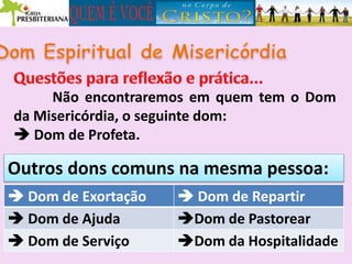 Não encontraremos em quem tem o Dom
da Misericórdia, o seguinte dom:
 Dom de Profeta.
Outros dons comuns na mesma pessoa:
 Dom de Exortação Dom de Exortação  Dom de Repartir Dom de Exortação  Dom de Repartir
 Dom de Ajuda
 Dom de Exortação  Dom de Repartir
 Dom de Ajuda Dom de Pastorear
 Dom de Exortação  Dom de Repartir
 Dom de Ajuda Dom de Pastorear
 Dom de Serviço
 Dom de Exortação  Dom de Repartir
 Dom de Ajuda Dom de Pastorear
 Dom de Serviço Dom da Hospitalidade
 