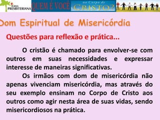O cristão é chamado para envolver-se com
outros em suas necessidades e expressar
interesse de maneiras significativas.
Os irmãos com dom de misericórdia não
apenas vivenciam misericórdia, mas através do
seu exemplo ensinam no Corpo de Cristo aos
outros como agir nesta área de suas vidas, sendo
misericordiosos na prática.
 