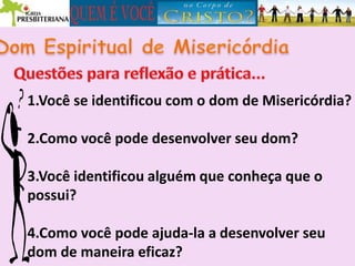 1.Você se identificou com o dom de Misericórdia?
2.Como você pode desenvolver seu dom?
3.Você identificou alguém que conheça que o
possui?
4.Como você pode ajuda-la a desenvolver seu
dom de maneira eficaz?
 