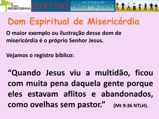 O maior exemplo ou ilustração desse dom de
misericórdia é o próprio Senhor Jesus.
Vejamos o registro bíblico:
“Quando Jesus viu a multidão, ficou
com muita pena daquela gente porque
eles estavam aflitos e abandonados,
como ovelhas sem pastor.” (Mt 9:36 NTLH).
 