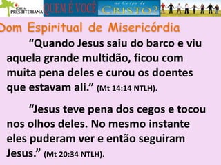 “Quando Jesus saiu do barco e viu
aquela grande multidão, ficou com
muita pena deles e curou os doentes
que estavam ali.” (Mt 14:14 NTLH).
“Jesus teve pena dos cegos e tocou
nos olhos deles. No mesmo instante
eles puderam ver e então seguiram
Jesus.” (Mt 20:34 NTLH).
 