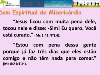 “Jesus ficou com muita pena dele,
tocou nele e disse: -Sim! Eu quero. Você
está curado.” (Mc 1:41 NTLH).
“Estou com pena dessa gente
porque já faz três dias que eles estão
comigo e não têm nada para comer.”
(Mc 8:2 NTLH).
 