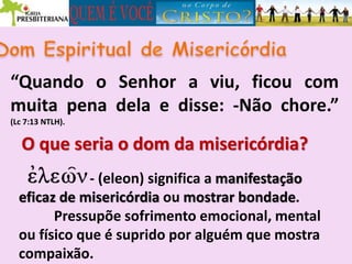 “Quando o Senhor a viu, ficou com
muita pena dela e disse: -Não chore.”
(Lc 7:13 NTLH).
O que seria o dom da misericórdia?
- (eleon) significa a manifestação
eficaz de misericórdia ou mostrar bondade.
Pressupõe sofrimento emocional, mental
ou físico que é suprido por alguém que mostra
compaixão.
 