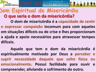 O que seria o dom da misericórdia?
O dom de misericórdia é a capacidade de sentir
e expressar compaixão incomum para com aqueles
em situações difíceis ou de crise e lhes proporcionam
a ajuda e apoio necessários para atravessar tempos
difíceis.
Aquele que tem o dom da misericórdia é
espiritualmente motivado por Deus a perceber e
suprir necessidade daquele que sofre física ou
emocionalmente. Possui facilidade para ouvir e
compreender, aliviando o sofrimento do outro.
 