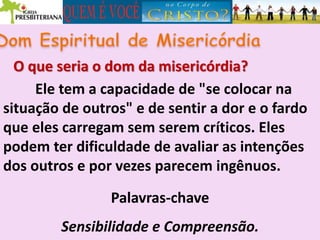 O que seria o dom da misericórdia?
Ele tem a capacidade de "se colocar na
situação de outros" e de sentir a dor e o fardo
que eles carregam sem serem críticos. Eles
podem ter dificuldade de avaliar as intenções
dos outros e por vezes parecem ingênuos.
Palavras-chave
Sensibilidade e Compreensão.
 