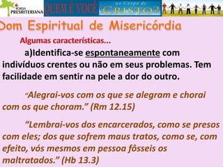 a)Identifica-se espontaneamente com
indivíduos crentes ou não em seus problemas. Tem
facilidade em sentir na pele a dor do outro.
“Alegrai-vos com os que se alegram e chorai
com os que choram.” (Rm 12.15)
“Lembrai-vos dos encarcerados, como se presos
com eles; dos que sofrem maus tratos, como se, com
efeito, vós mesmos em pessoa fôsseis os
maltratados.” (Hb 13.3)
 