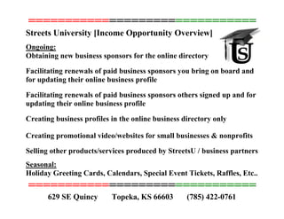 ===============================
Streets University [Income Opportunity Overview]
Ongoing:
Obtaining new business sponsors for the online directory
Facilitating renewals of paid business sponsors you bring on board and
for updating their online business profile
Facilitating renewals of paid business sponsors others signed up and for
updating their online business profile
Creating business profiles in the online business directory only
Creating promotional video/websites for small businesses & nonprofits
Selling other products/services produced by StreetsU / business partners
Seasonal:
Holiday Greeting Cards, Calendars, Special Event Tickets, Raffles, Etc..
===============================
629 SE Quincy Topeka, KS 66603 (785) 422-0761
 