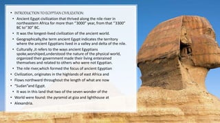 • INTRODUCTION TO EGYPTIAN CIVILIZATION:
• Ancient Egypt civilization that thrived along the nile river in
northeastern Africa for more than ‘’3000” year, from that ‘’3300”
BC to’’30” BC.
• It was the longest-lived civilization of the ancient world.
• Geographically,the term ancient Egypt indicates the territory
where the ancient Egyptians lived in a valley and delta of the nile.
• Culturally ,it refers to the ways ancient Egyptians
spoke,worshiped,understood the nature of the physical world,
organized their government made their living enterained
themselves and related to others who were not Egyptian.
• The nile river,which formed the focus of ancient Egyptian
• Civilization, originates in the highlands of east Africa and
• Flows northward throughout the length of what are now
• “Sudan”and Egypt.
• It was in this land that two of the seven wonder of the
• World were found: the pyramid at giza and lighthouse at
• Alexandria.
 