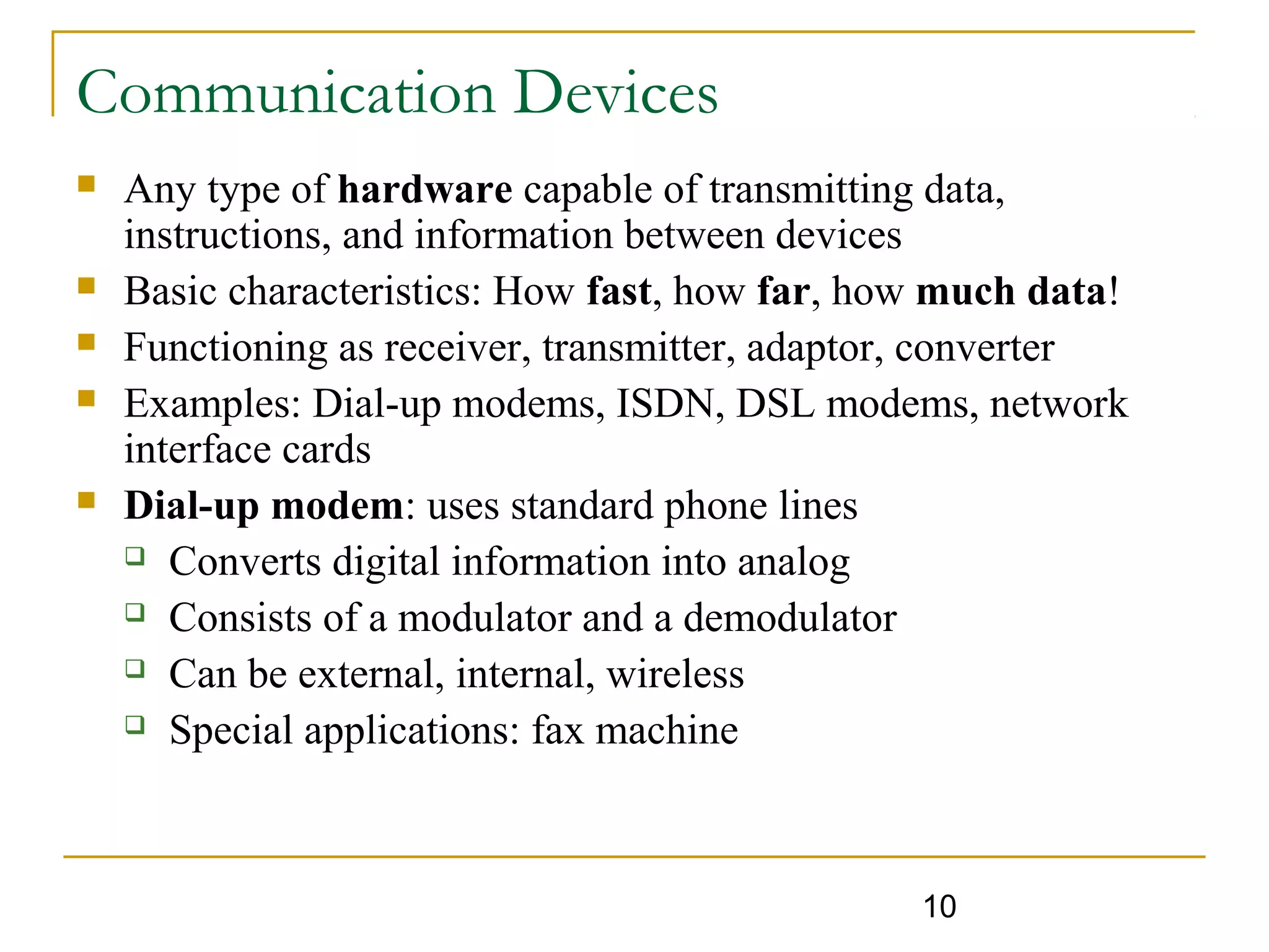 10
Communication Devices
 Any type of hardware capable of transmitting data,
instructions, and information between devices
 Basic characteristics: How fast, how far, how much data!
 Functioning as receiver, transmitter, adaptor, converter
 Examples: Dial-up modems, ISDN, DSL modems, network
interface cards
 Dial-up modem: uses standard phone lines
 Converts digital information into analog
 Consists of a modulator and a demodulator
 Can be external, internal, wireless
 Special applications: fax machine
 
