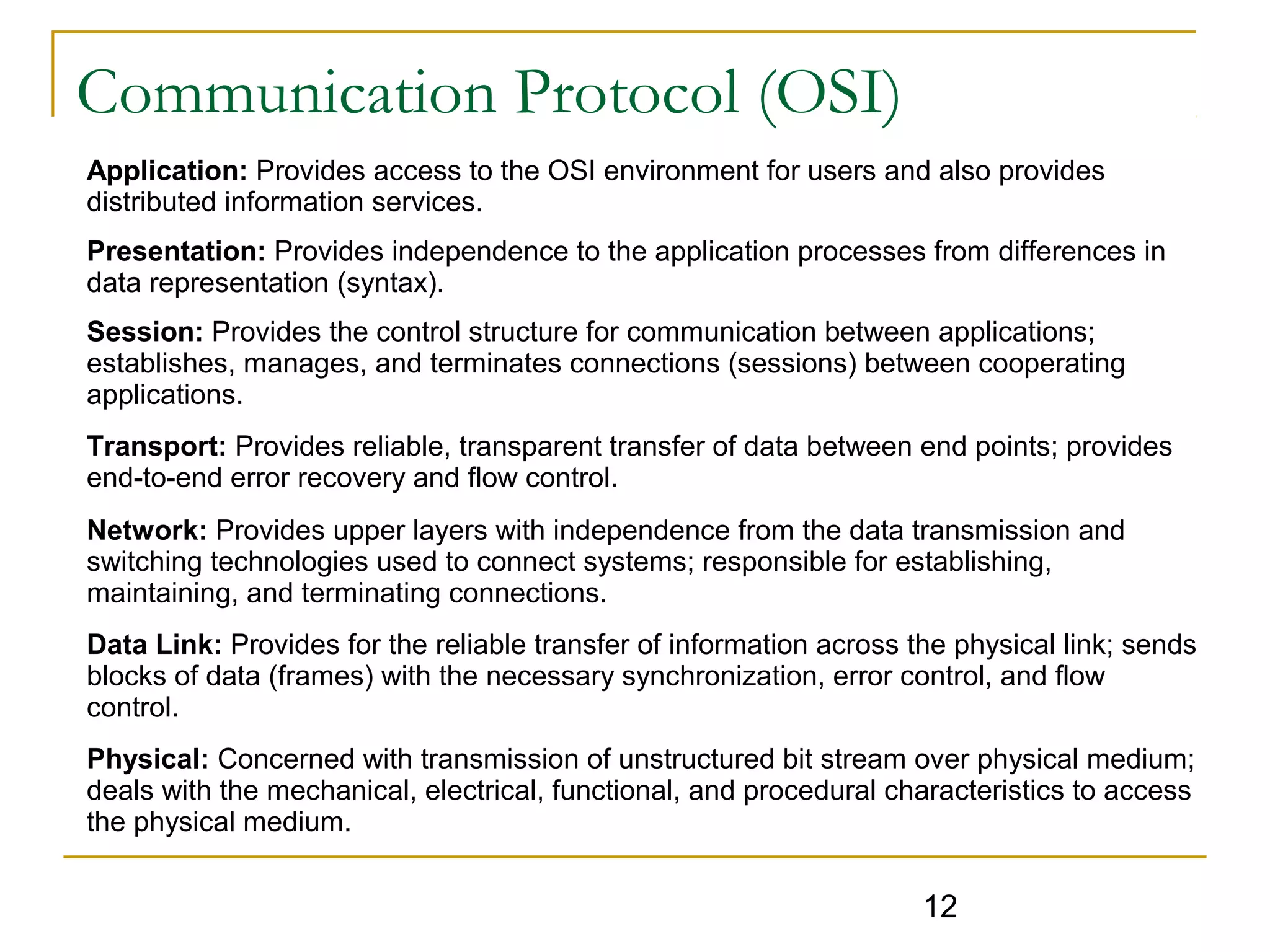 12
Communication Protocol (OSI)
Application: Provides access to the OSI environment for users and also provides
distributed information services.
Presentation: Provides independence to the application processes from differences in
data representation (syntax).
Session: Provides the control structure for communication between applications;
establishes, manages, and terminates connections (sessions) between cooperating
applications.
Transport: Provides reliable, transparent transfer of data between end points; provides
end-to-end error recovery and flow control.
Network: Provides upper layers with independence from the data transmission and
switching technologies used to connect systems; responsible for establishing,
maintaining, and terminating connections.
Data Link: Provides for the reliable transfer of information across the physical link; sends
blocks of data (frames) with the necessary synchronization, error control, and flow
control.
Physical: Concerned with transmission of unstructured bit stream over physical medium;
deals with the mechanical, electrical, functional, and procedural characteristics to access
the physical medium.
 