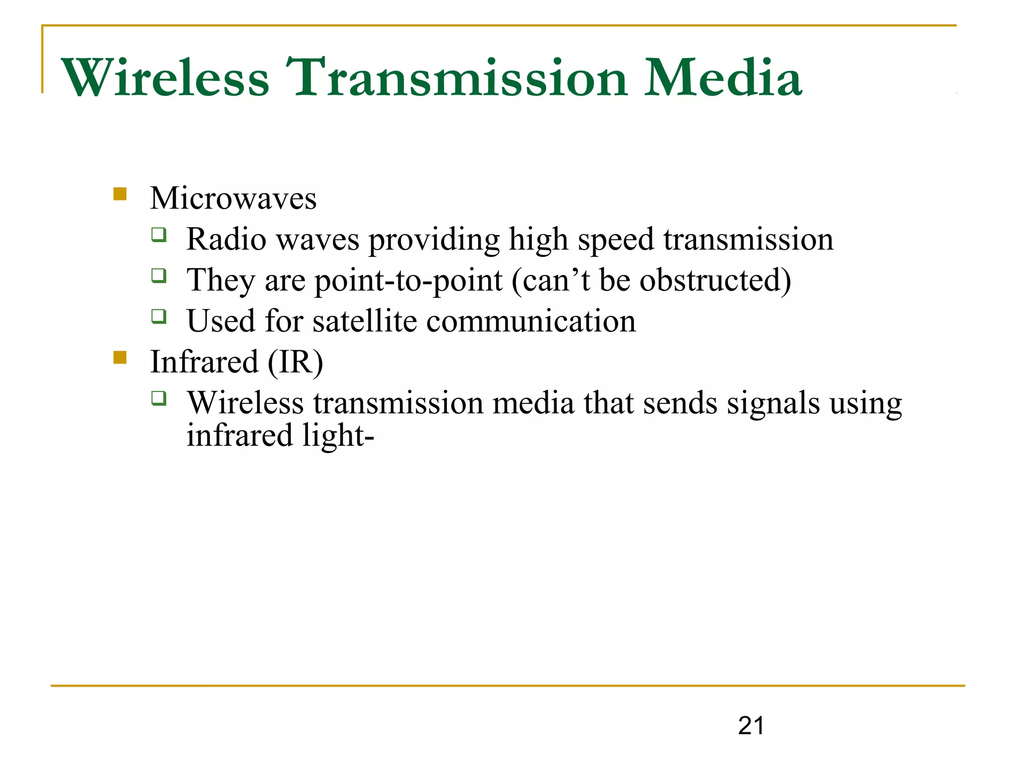 21
Wireless Transmission Media
 Microwaves
 Radio waves providing high speed transmission
 They are point-to-point (can’t be obstructed)
 Used for satellite communication
 Infrared (IR)
 Wireless transmission media that sends signals using
infrared light-
 
