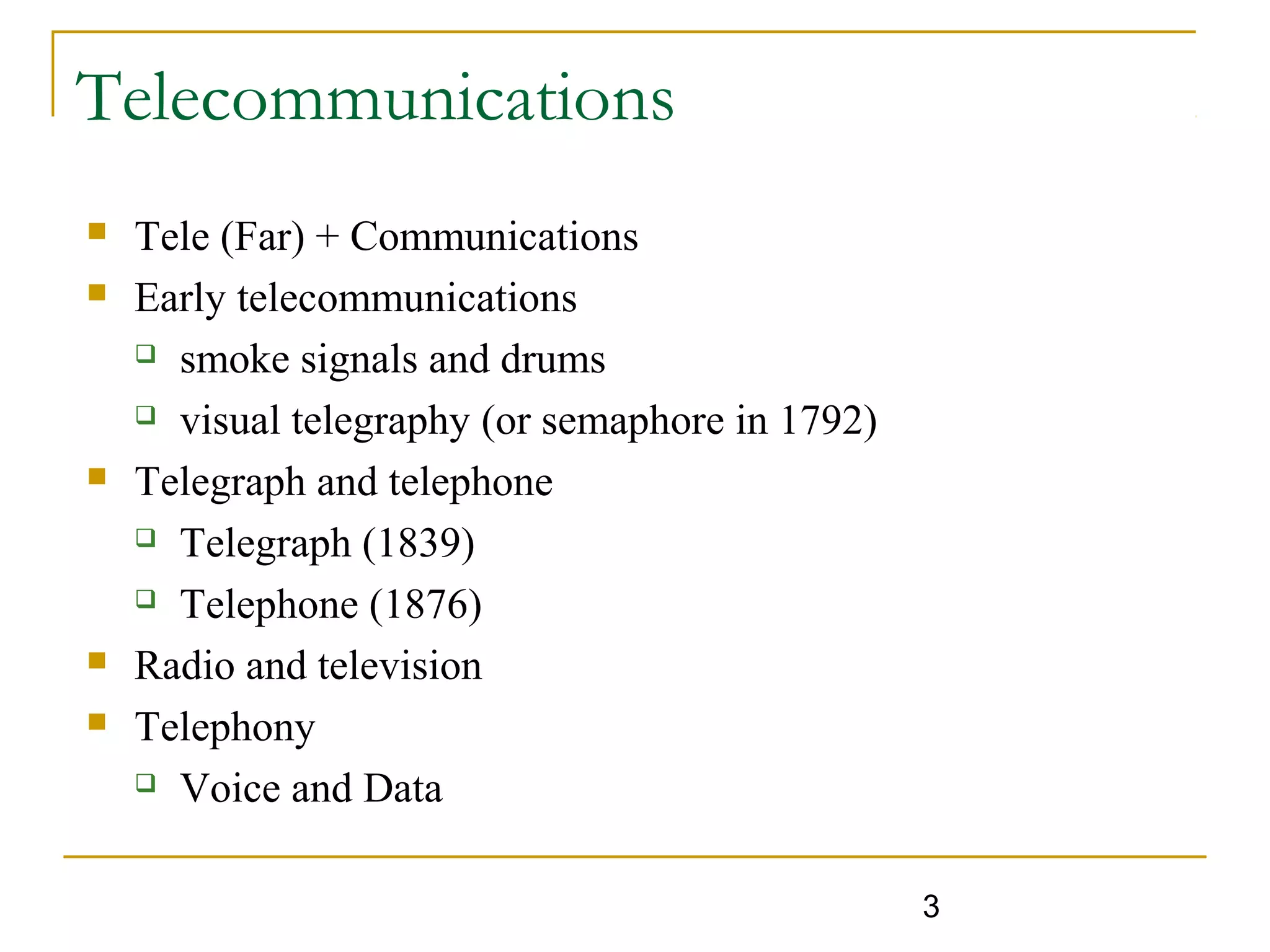3
Telecommunications
 Tele (Far) + Communications
 Early telecommunications
 smoke signals and drums
 visual telegraphy (or semaphore in 1792)
 Telegraph and telephone
 Telegraph (1839)
 Telephone (1876)
 Radio and television
 Telephony
 Voice and Data
 