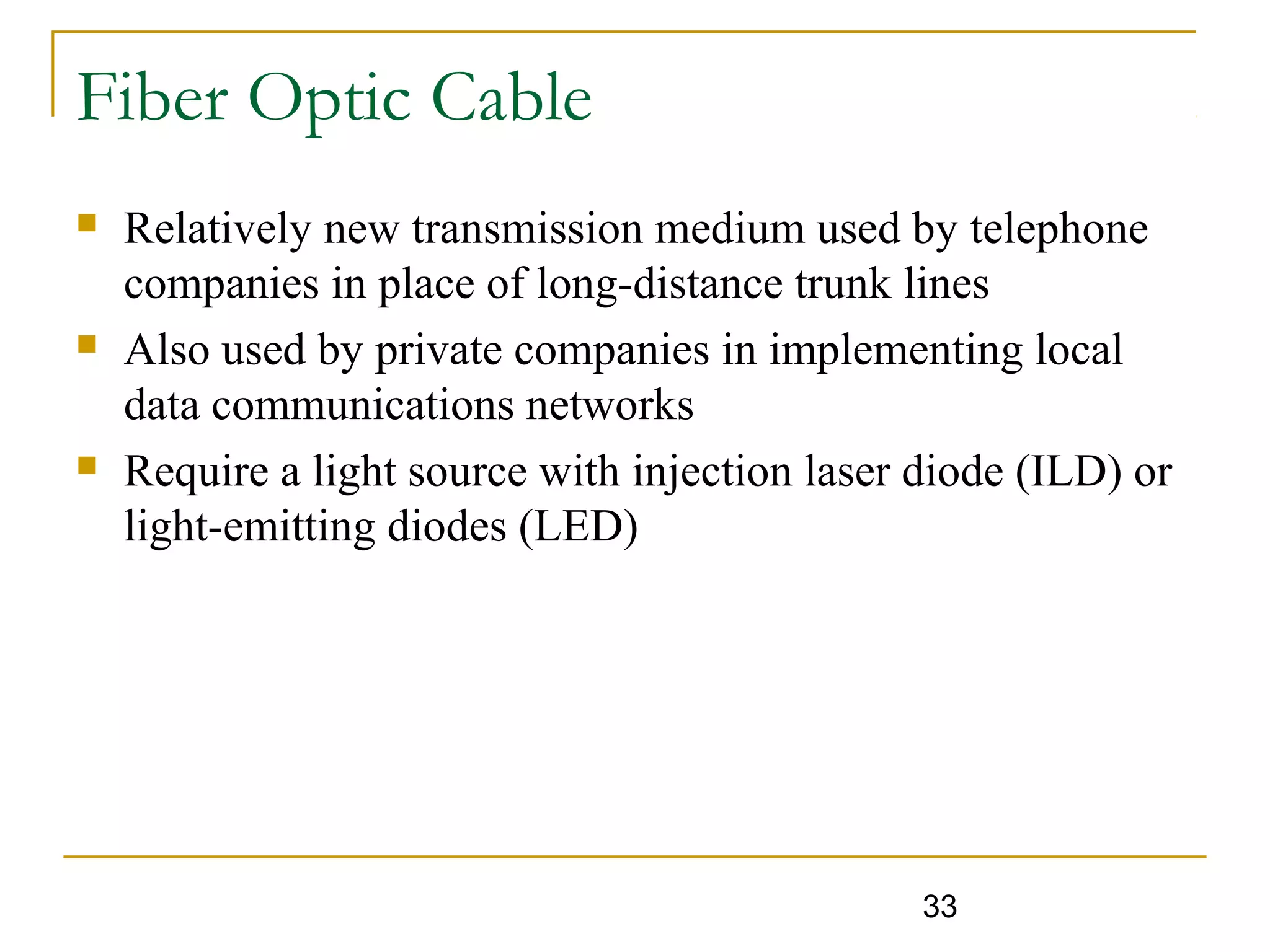 33
Fiber Optic Cable
 Relatively new transmission medium used by telephone
companies in place of long-distance trunk lines
 Also used by private companies in implementing local
data communications networks
 Require a light source with injection laser diode (ILD) or
light-emitting diodes (LED)
 