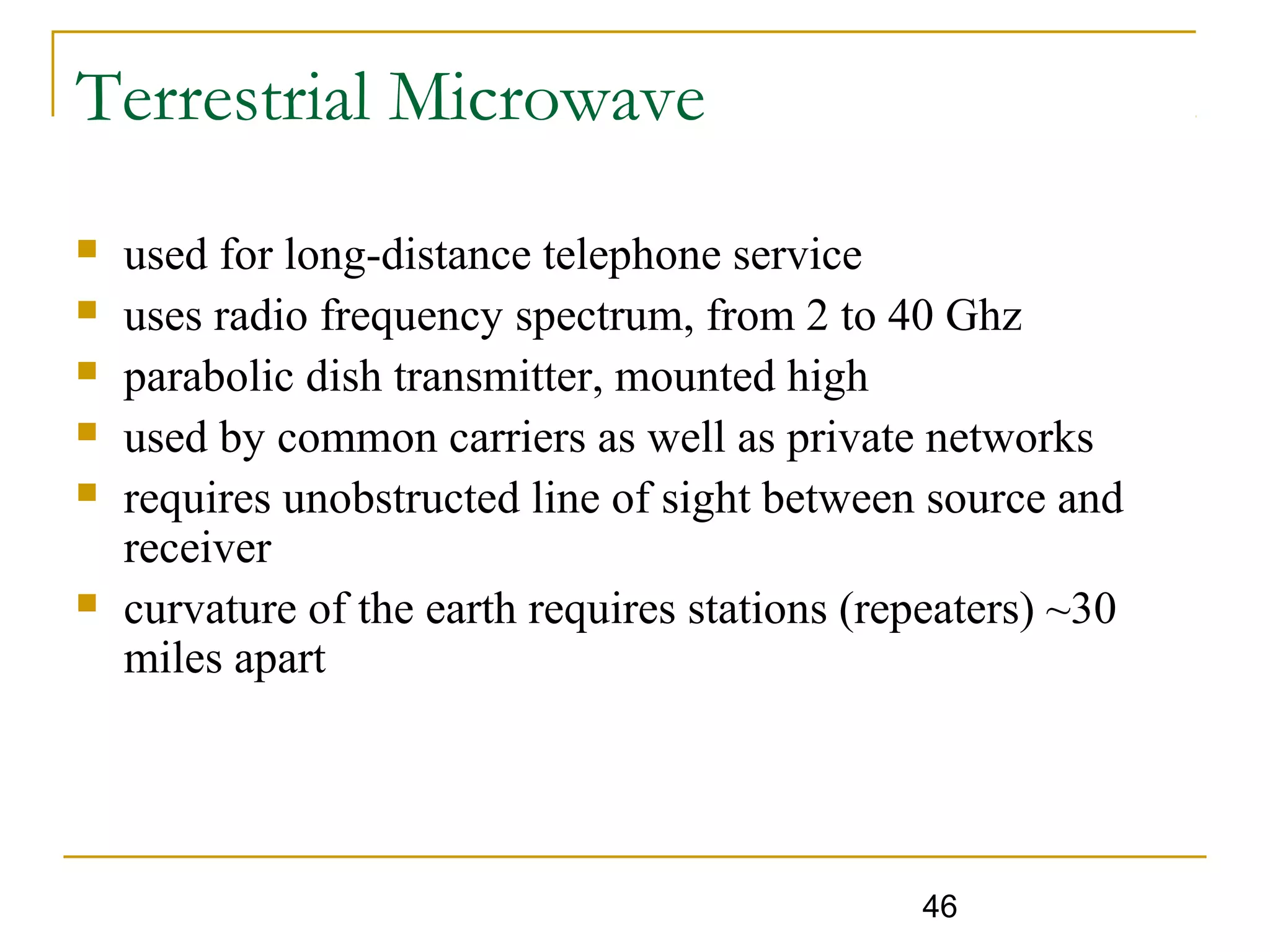 46
Terrestrial Microwave
 used for long-distance telephone service
 uses radio frequency spectrum, from 2 to 40 Ghz
 parabolic dish transmitter, mounted high
 used by common carriers as well as private networks
 requires unobstructed line of sight between source and
receiver
 curvature of the earth requires stations (repeaters) ~30
miles apart
 
