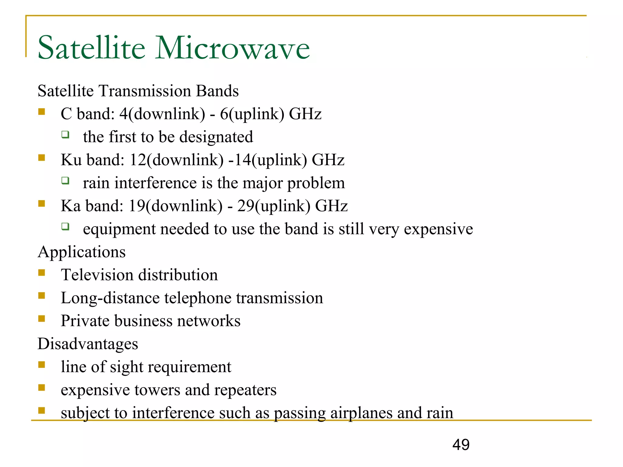 49
Satellite Microwave
Satellite Transmission Bands
 C band: 4(downlink) - 6(uplink) GHz
 the first to be designated
 Ku band: 12(downlink) -14(uplink) GHz
 rain interference is the major problem
 Ka band: 19(downlink) - 29(uplink) GHz
 equipment needed to use the band is still very expensive
Applications
 Television distribution
 Long-distance telephone transmission
 Private business networks
Disadvantages
 line of sight requirement
 expensive towers and repeaters
 subject to interference such as passing airplanes and rain
 