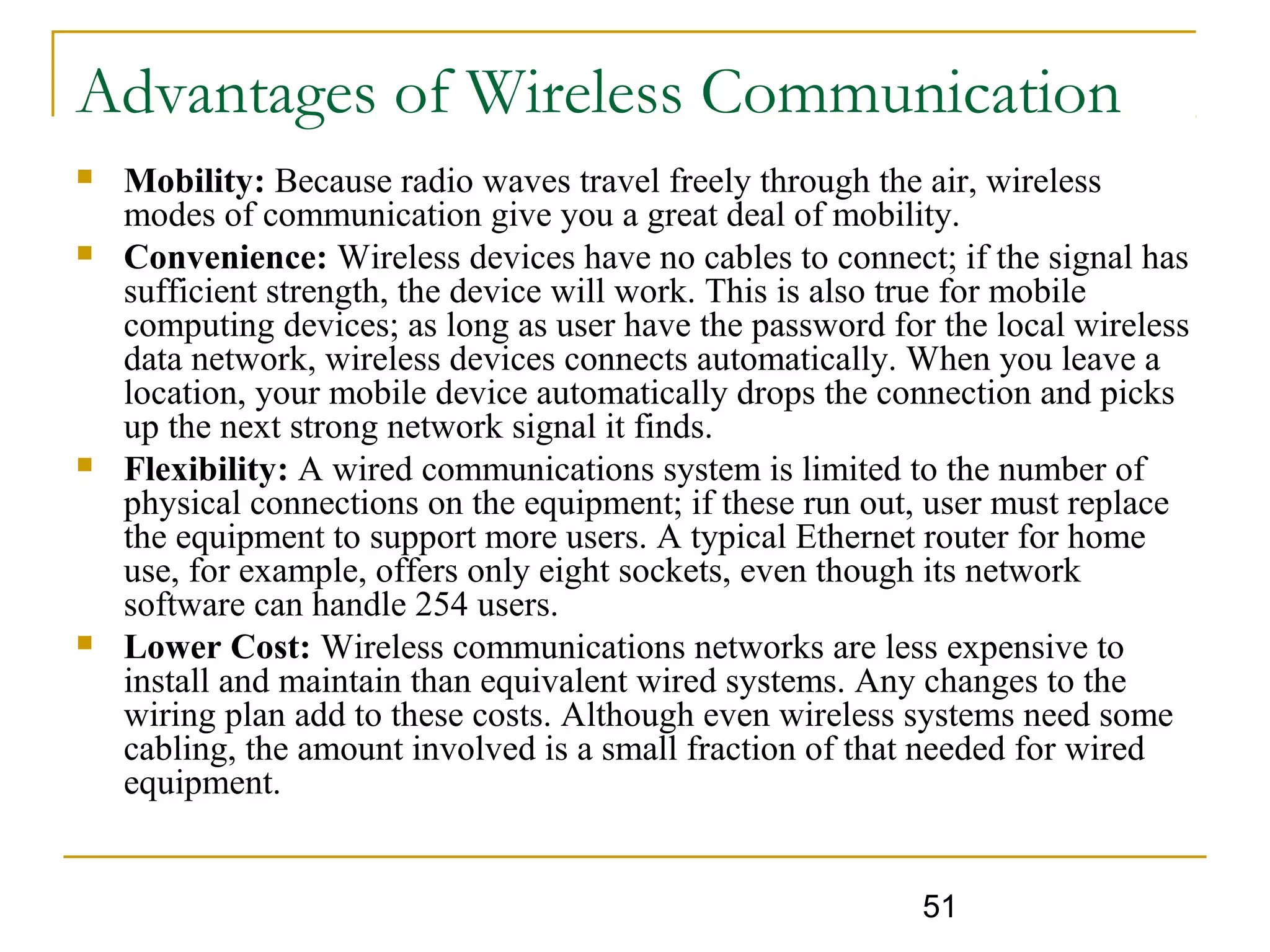 51
Advantages of Wireless Communication
 Mobility: Because radio waves travel freely through the air, wireless
modes of communication give you a great deal of mobility.
 Convenience: Wireless devices have no cables to connect; if the signal has
sufficient strength, the device will work. This is also true for mobile
computing devices; as long as user have the password for the local wireless
data network, wireless devices connects automatically. When you leave a
location, your mobile device automatically drops the connection and picks
up the next strong network signal it finds.
 Flexibility: A wired communications system is limited to the number of
physical connections on the equipment; if these run out, user must replace
the equipment to support more users. A typical Ethernet router for home
use, for example, offers only eight sockets, even though its network
software can handle 254 users.
 Lower Cost: Wireless communications networks are less expensive to
install and maintain than equivalent wired systems. Any changes to the
wiring plan add to these costs. Although even wireless systems need some
cabling, the amount involved is a small fraction of that needed for wired
equipment.
 