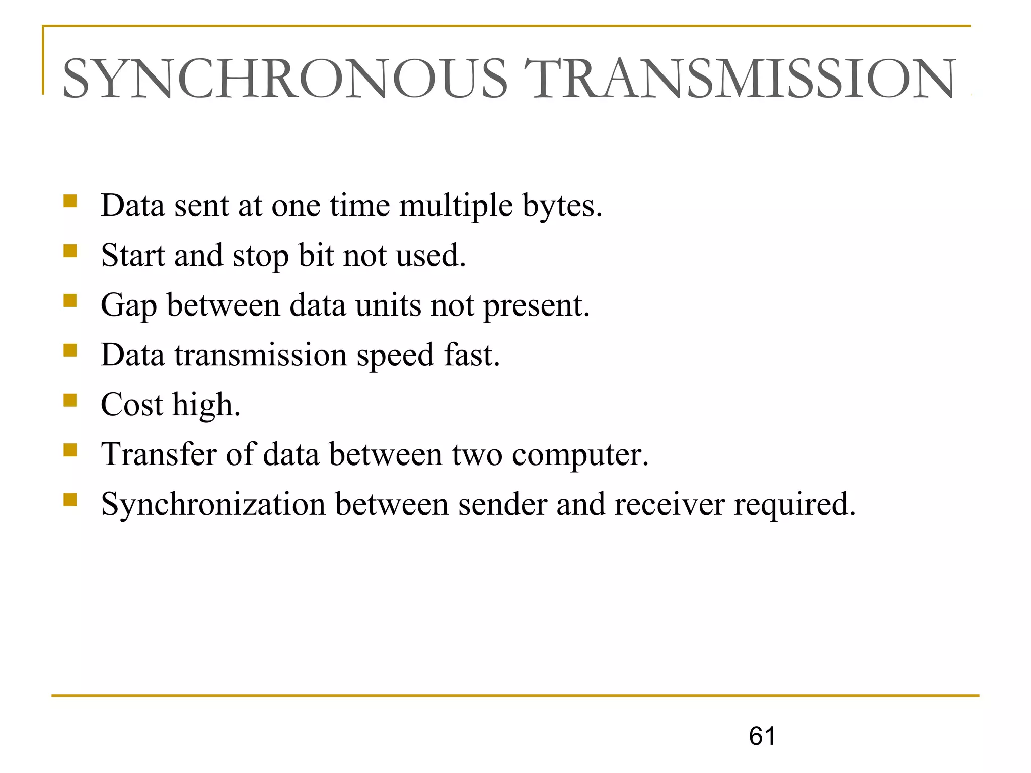 61
SYNCHRONOUS TRANSMISSION
 Data sent at one time multiple bytes.
 Start and stop bit not used.
 Gap between data units not present.
 Data transmission speed fast.
 Cost high.
 Transfer of data between two computer.
 Synchronization between sender and receiver required.
 