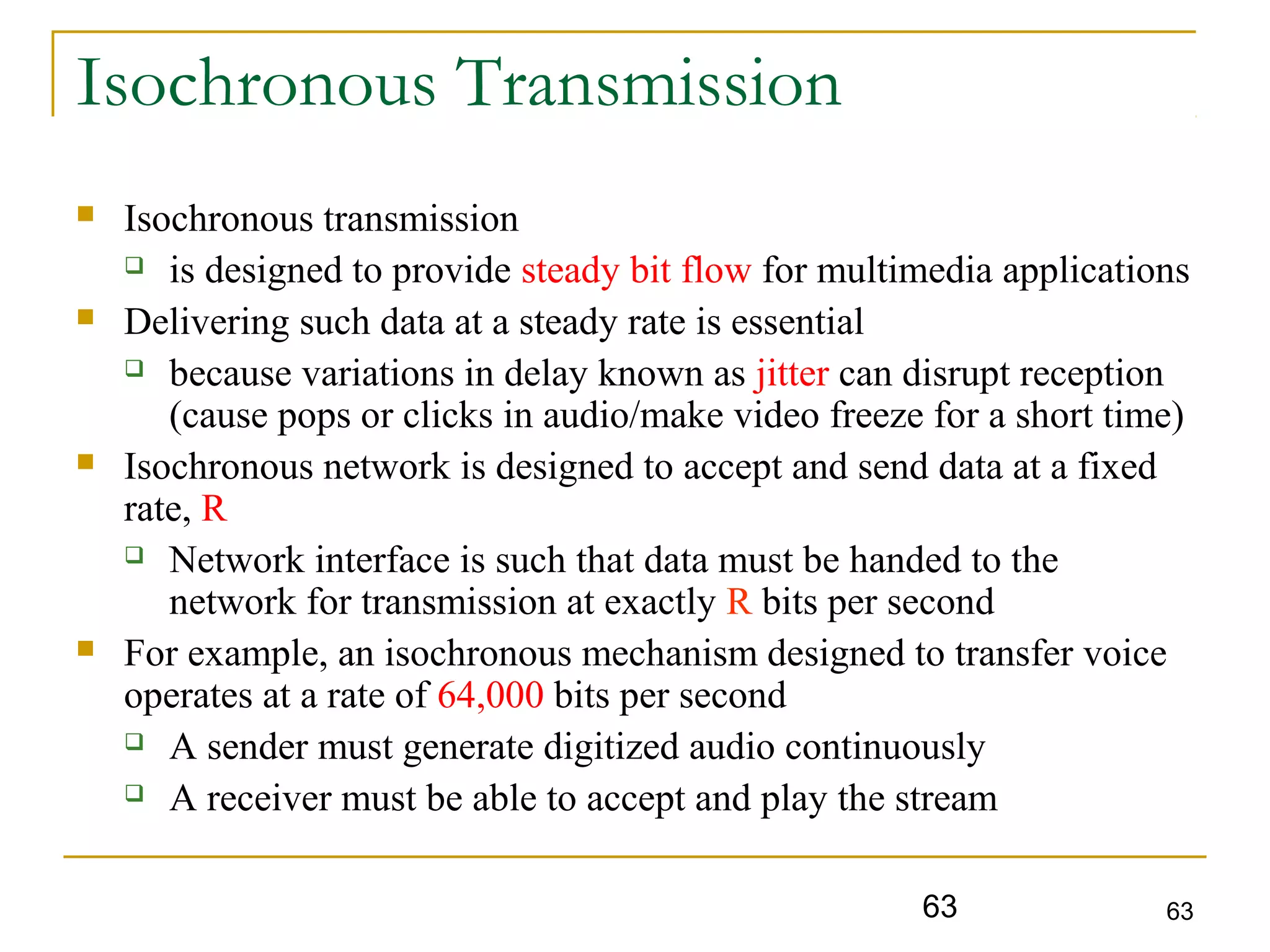 63 63
Isochronous Transmission
 Isochronous transmission
 is designed to provide steady bit flow for multimedia applications
 Delivering such data at a steady rate is essential
 because variations in delay known as jitter can disrupt reception
(cause pops or clicks in audio/make video freeze for a short time)
 Isochronous network is designed to accept and send data at a fixed
rate, R
 Network interface is such that data must be handed to the
network for transmission at exactly R bits per second
 For example, an isochronous mechanism designed to transfer voice
operates at a rate of 64,000 bits per second
 A sender must generate digitized audio continuously
 A receiver must be able to accept and play the stream
 