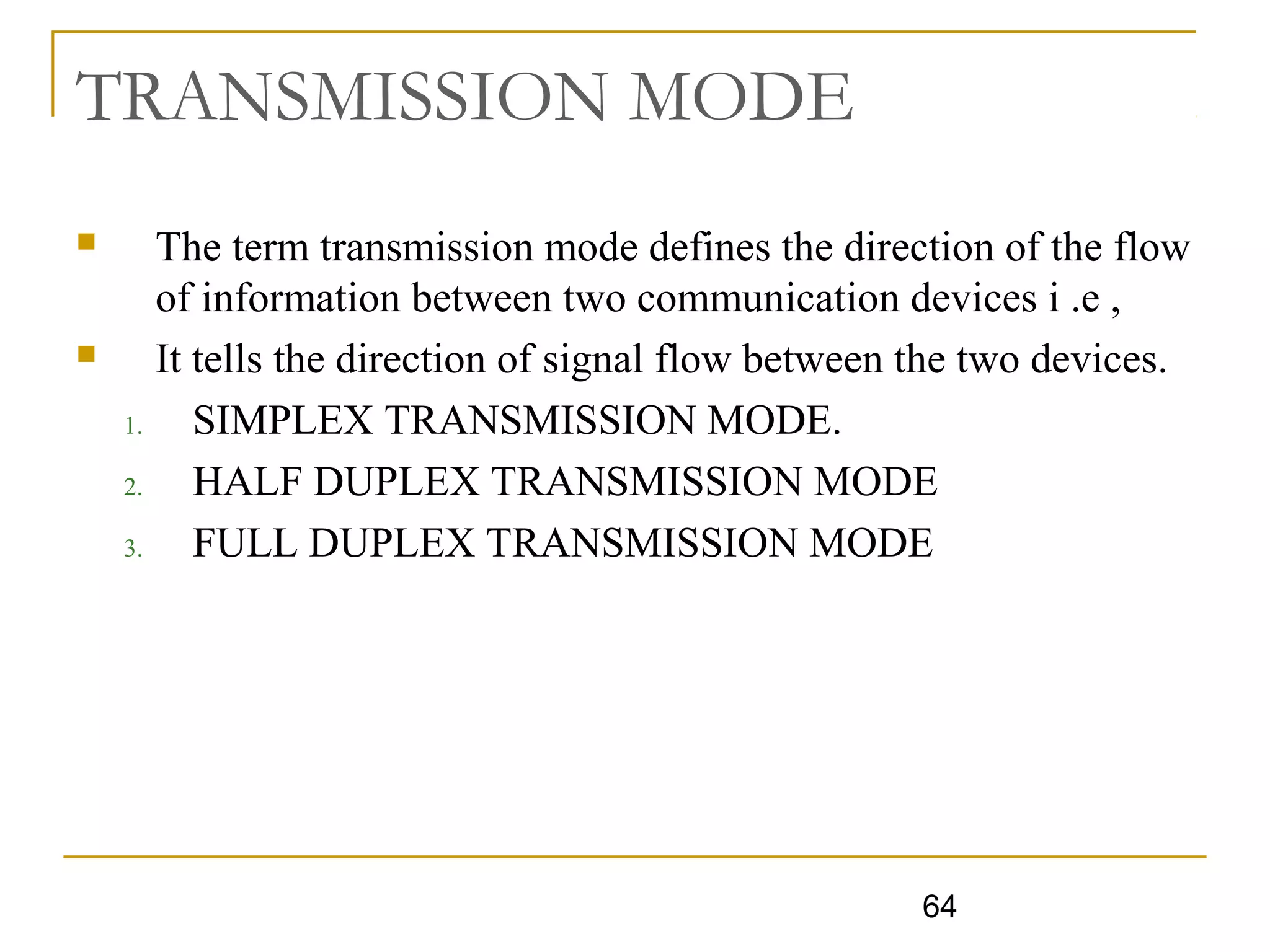 64
TRANSMISSION MODE
 The term transmission mode defines the direction of the flow
of information between two communication devices i .e ,
 It tells the direction of signal flow between the two devices.
1. SIMPLEX TRANSMISSION MODE.
2. HALF DUPLEX TRANSMISSION MODE
3. FULL DUPLEX TRANSMISSION MODE
 