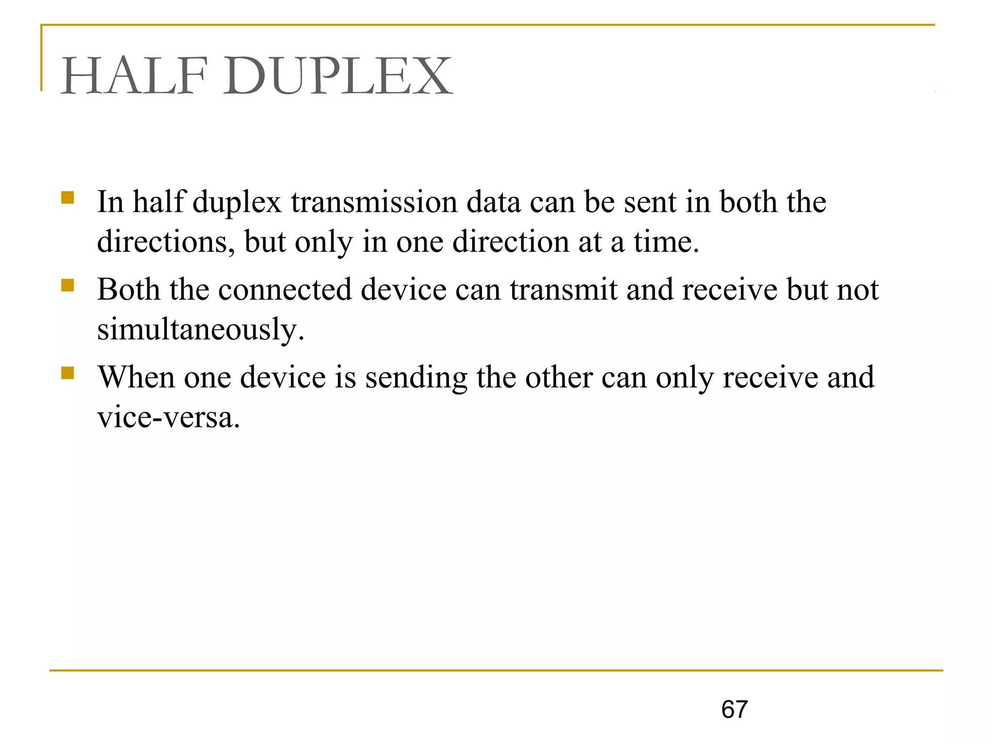 67
HALF DUPLEX
 In half duplex transmission data can be sent in both the
directions, but only in one direction at a time.
 Both the connected device can transmit and receive but not
simultaneously.
 When one device is sending the other can only receive and
vice-versa.
 