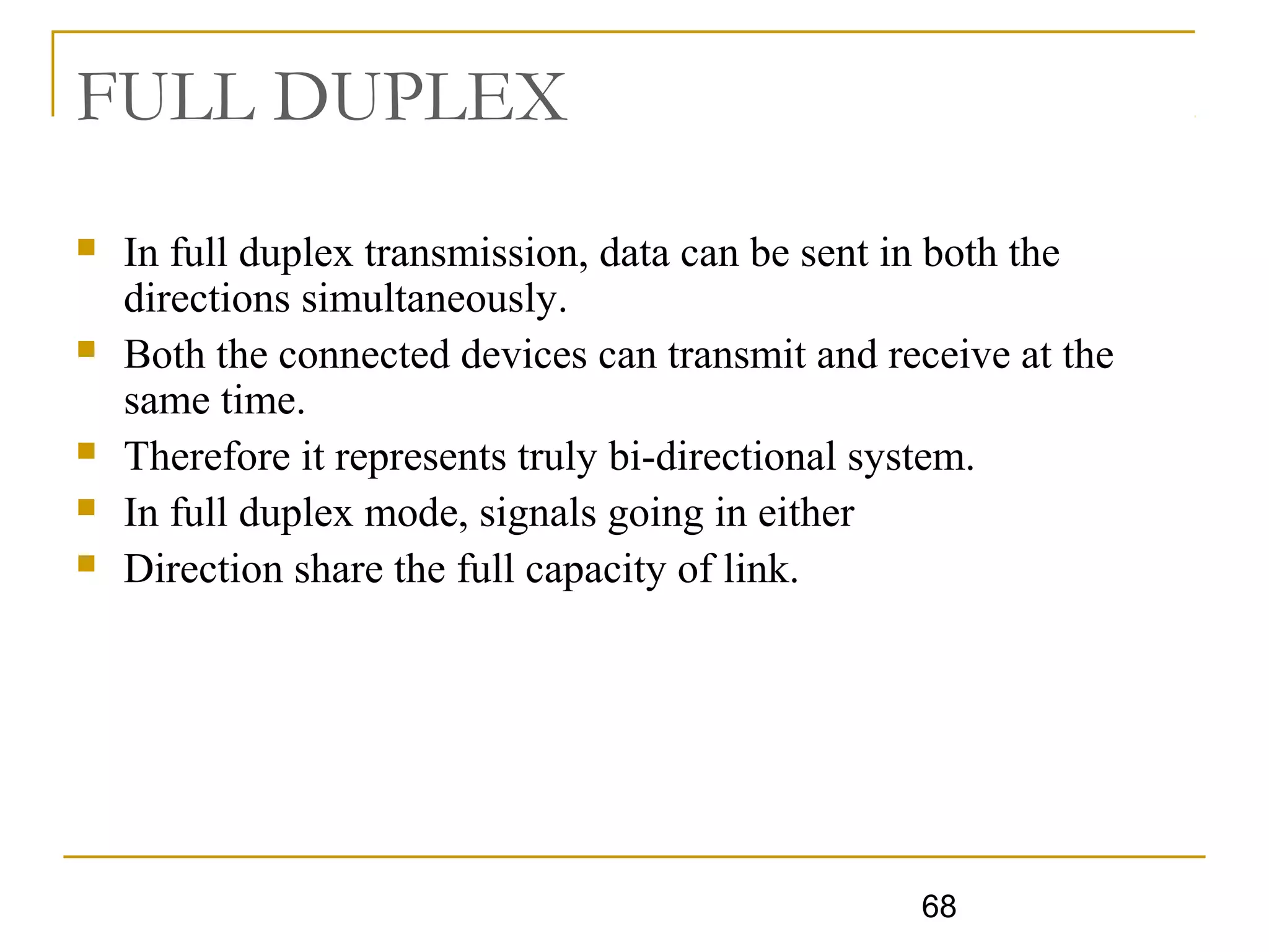 68
FULL DUPLEX
 In full duplex transmission, data can be sent in both the
directions simultaneously.
 Both the connected devices can transmit and receive at the
same time.
 Therefore it represents truly bi-directional system.
 In full duplex mode, signals going in either
 Direction share the full capacity of link.
 