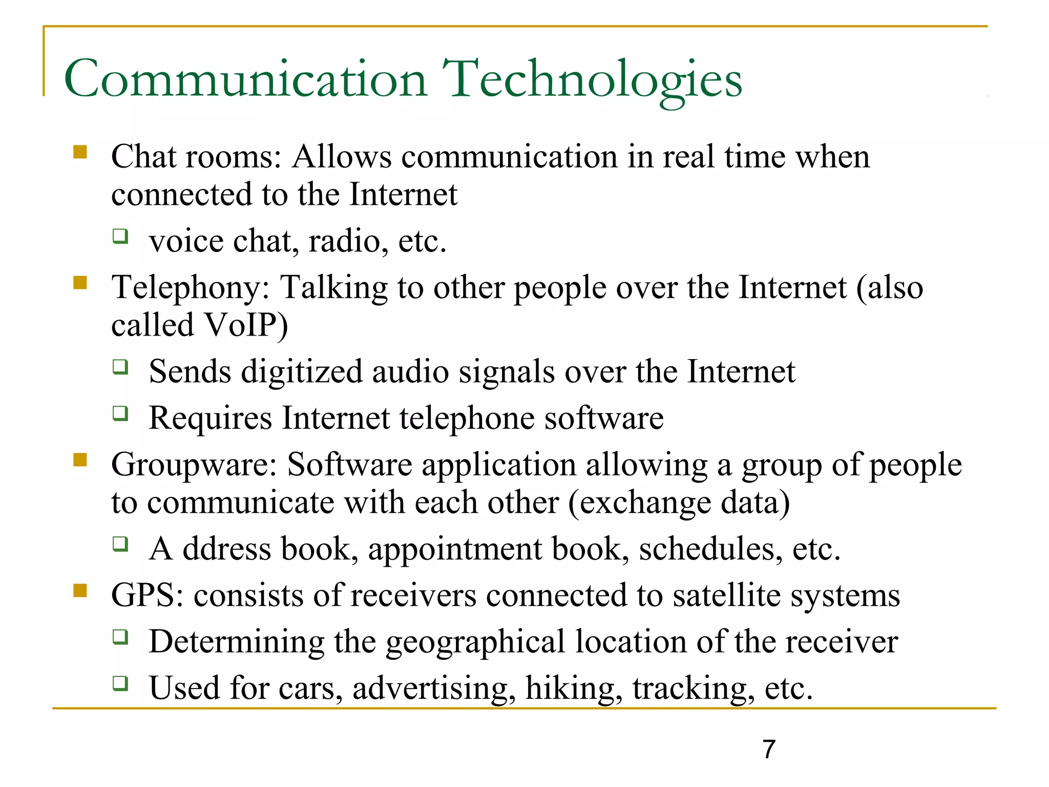 7
Communication Technologies
 Chat rooms: Allows communication in real time when
connected to the Internet
 voice chat, radio, etc.
 Telephony: Talking to other people over the Internet (also
called VoIP)
 Sends digitized audio signals over the Internet
 Requires Internet telephone software
 Groupware: Software application allowing a group of people
to communicate with each other (exchange data)
 A ddress book, appointment book, schedules, etc.
 GPS: consists of receivers connected to satellite systems
 Determining the geographical location of the receiver
 Used for cars, advertising, hiking, tracking, etc.
 
