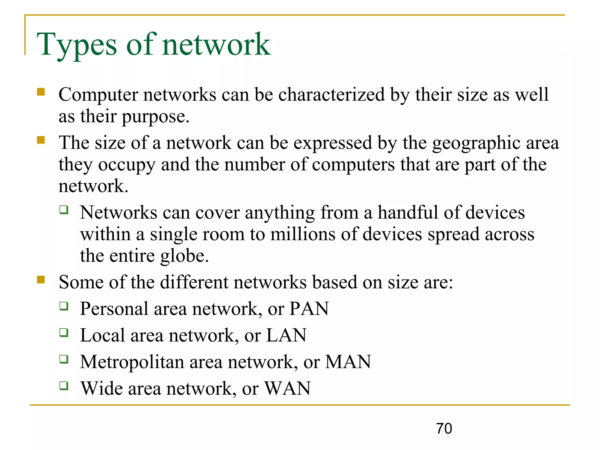 70
Types of network
 Computer networks can be characterized by their size as well
as their purpose.
 The size of a network can be expressed by the geographic area
they occupy and the number of computers that are part of the
network.
 Networks can cover anything from a handful of devices
within a single room to millions of devices spread across
the entire globe.
 Some of the different networks based on size are:
 Personal area network, or PAN
 Local area network, or LAN
 Metropolitan area network, or MAN
 Wide area network, or WAN
 