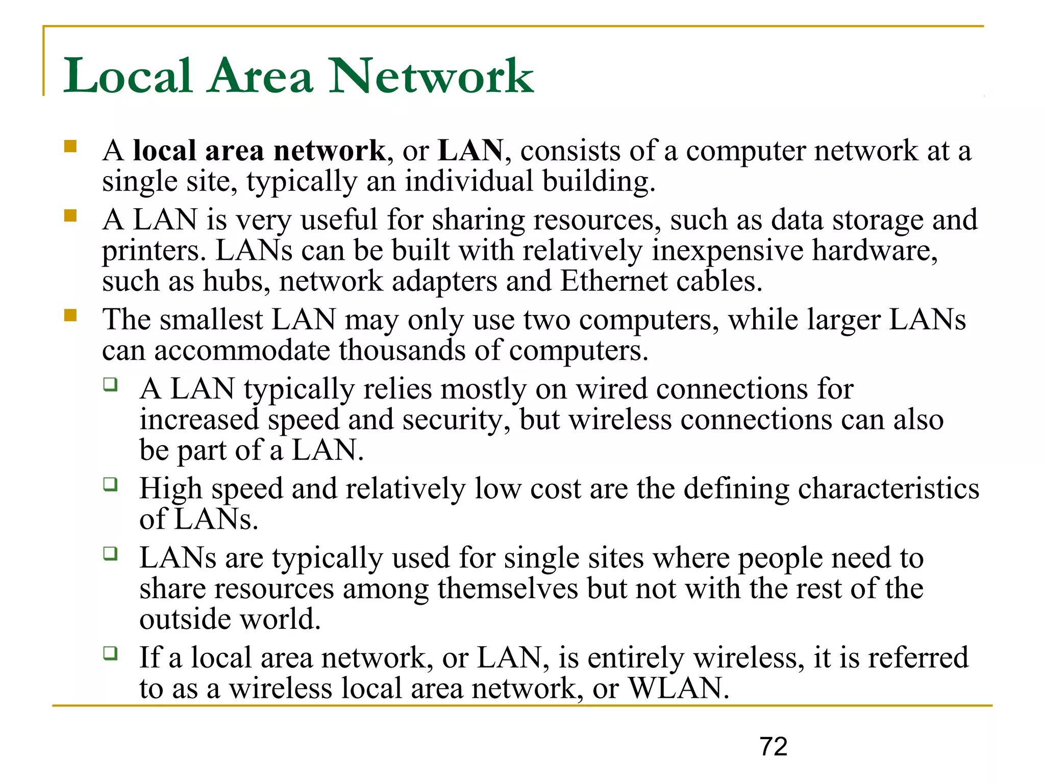 72
Local Area Network
 A local area network, or LAN, consists of a computer network at a
single site, typically an individual building.
 A LAN is very useful for sharing resources, such as data storage and
printers. LANs can be built with relatively inexpensive hardware,
such as hubs, network adapters and Ethernet cables.
 The smallest LAN may only use two computers, while larger LANs
can accommodate thousands of computers.
 A LAN typically relies mostly on wired connections for
increased speed and security, but wireless connections can also
be part of a LAN.
 High speed and relatively low cost are the defining characteristics
of LANs.
 LANs are typically used for single sites where people need to
share resources among themselves but not with the rest of the
outside world.
 If a local area network, or LAN, is entirely wireless, it is referred
to as a wireless local area network, or WLAN.
 