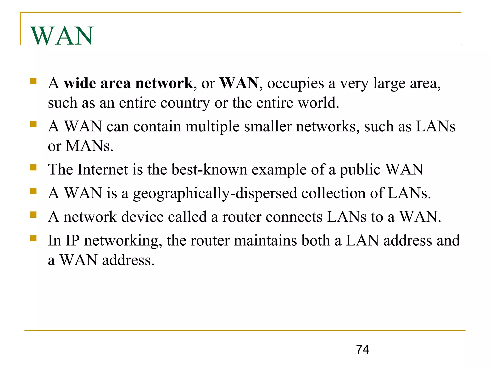 74
WAN
 A wide area network, or WAN, occupies a very large area,
such as an entire country or the entire world.
 A WAN can contain multiple smaller networks, such as LANs
or MANs.
 The Internet is the best-known example of a public WAN
 A WAN is a geographically-dispersed collection of LANs.
 A network device called a router connects LANs to a WAN.
 In IP networking, the router maintains both a LAN address and
a WAN address.
 