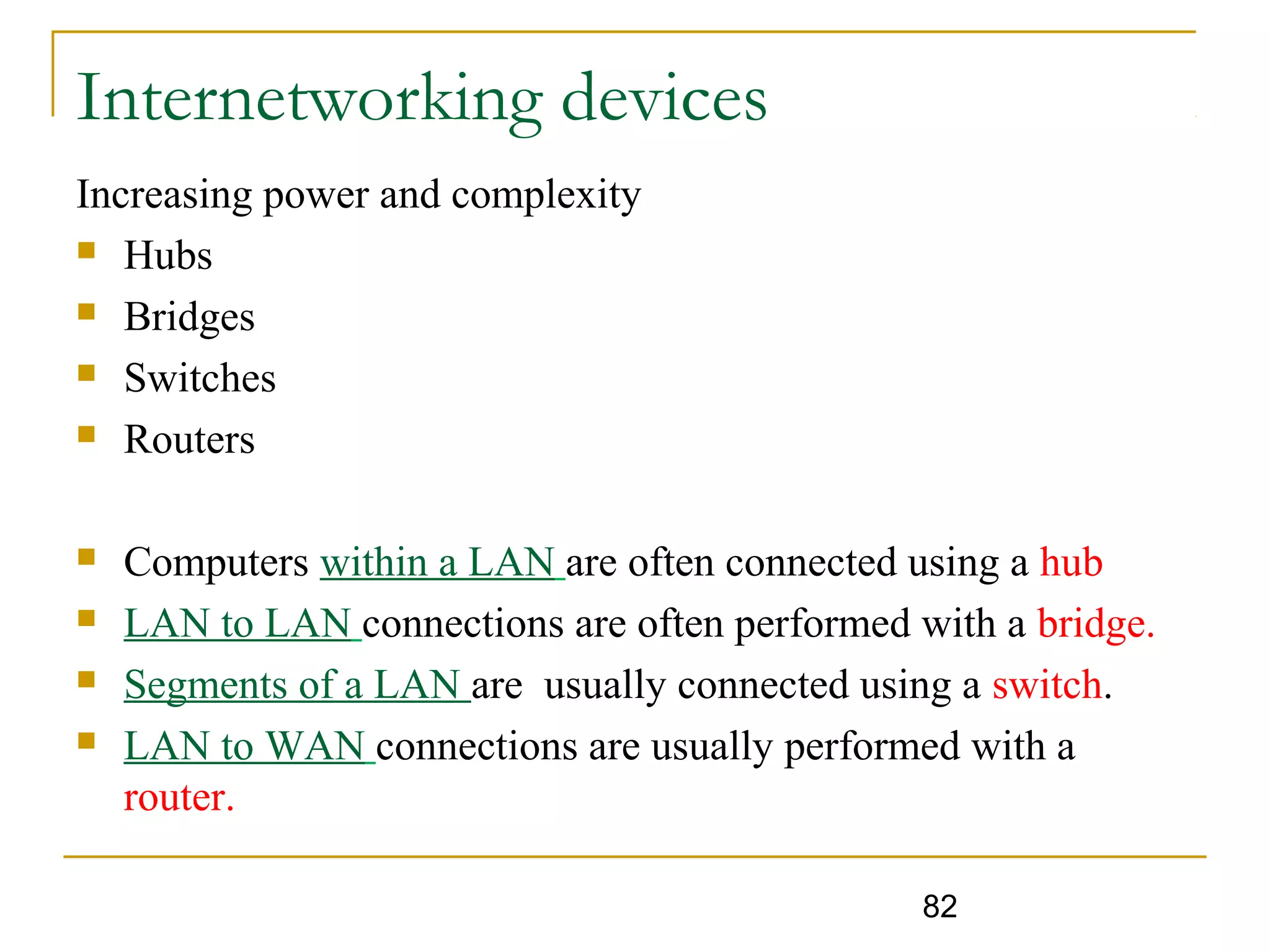 82
Internetworking devices
Increasing power and complexity
 Hubs
 Bridges
 Switches
 Routers
 Computers within a LAN are often connected using a hub
 LAN to LAN connections are often performed with a bridge.
 Segments of a LAN are usually connected using a switch.
 LAN to WAN connections are usually performed with a
router.
 